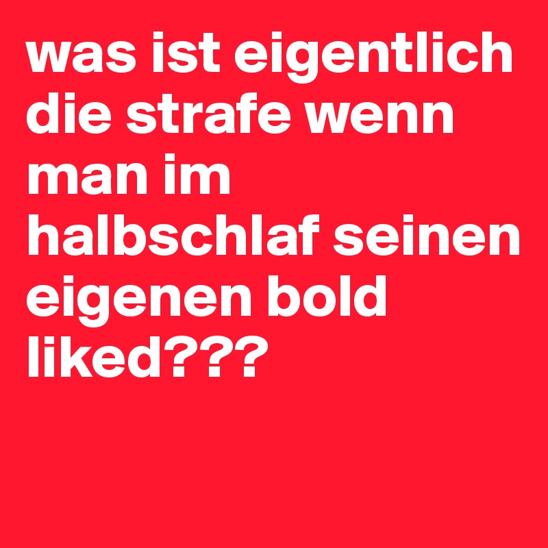 was ist eigentlich die strafe wenn man im halbschlaf seinen eigenen bold liked???

