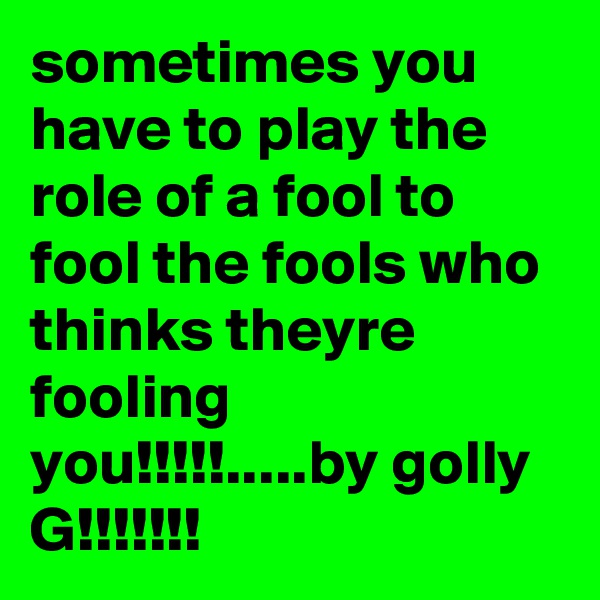 sometimes you have to play the role of a fool to fool the fools who thinks theyre fooling you!!!!!.....by golly G!!!!!!!