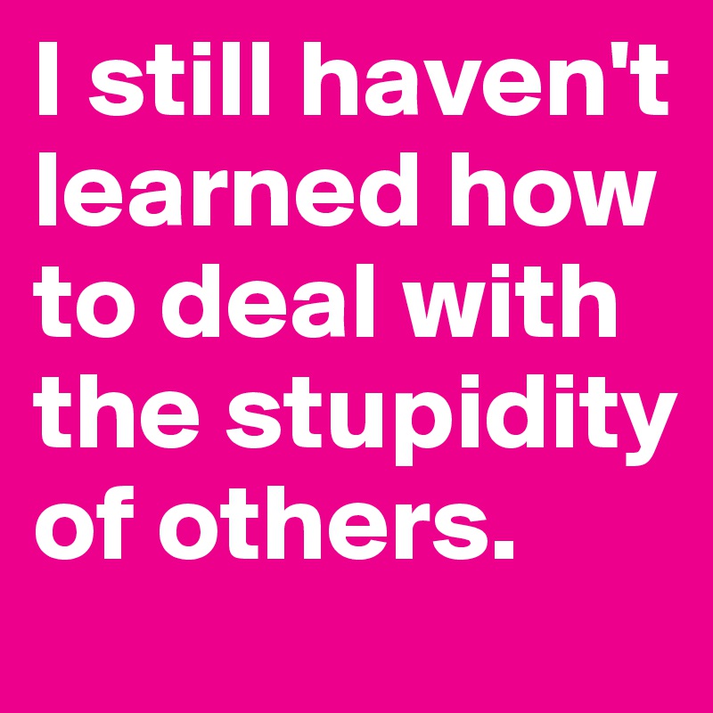 I still haven't learned how to deal with the stupidity of others.