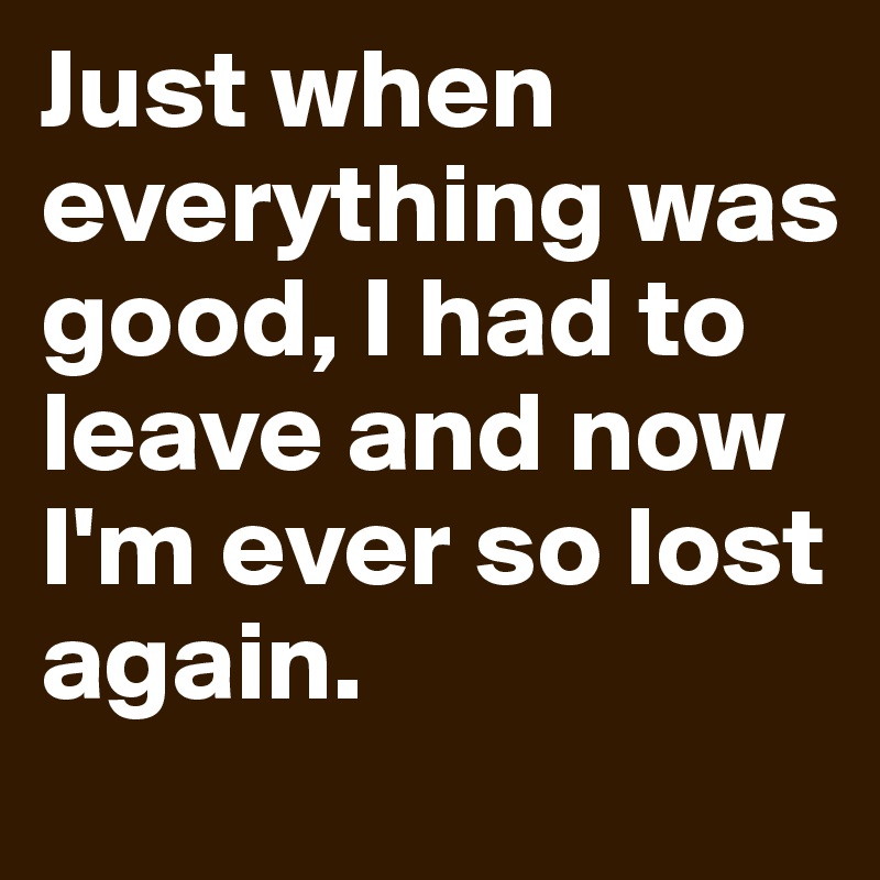 Just when everything was good, I had to leave and now I'm ever so lost again.
