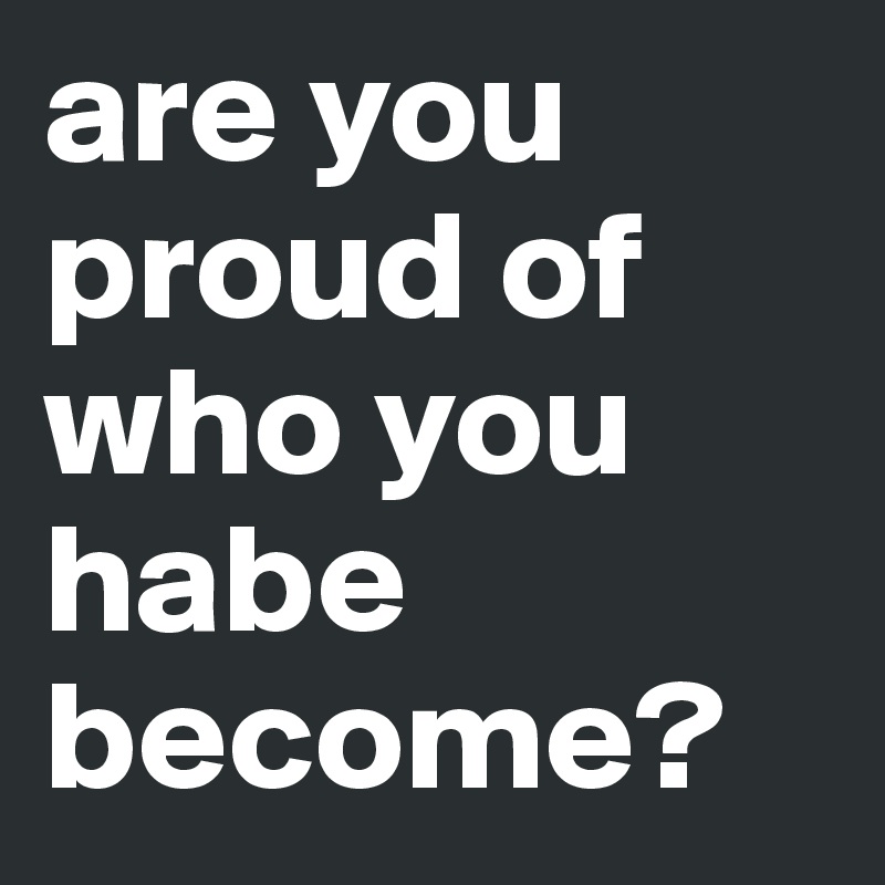 are you proud of who you habe become?