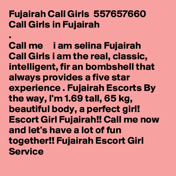 Fujairah Call Girls  ?557657660?  Call Girls in Fujairah
.
Call me  ??   i am selina Fujairah Call Girls i am the real, classic, intelligent, fir an bombshell that always provides a five star experience . Fujairah Escorts By the way, I'm 1.69 tall, 65 kg, beautiful body, a perfect girl! Escort Girl Fujairah!! Call me now and let's have a lot of fun together!! Fujairah Escort Girl Service