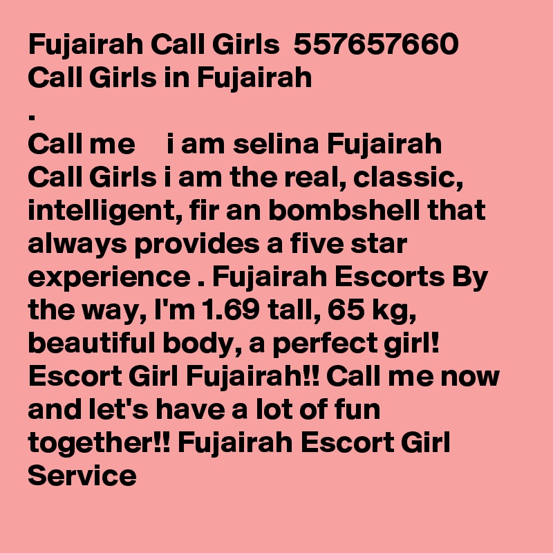 Fujairah Call Girls  ?557657660?  Call Girls in Fujairah
.
Call me  ??   i am selina Fujairah Call Girls i am the real, classic, intelligent, fir an bombshell that always provides a five star experience . Fujairah Escorts By the way, I'm 1.69 tall, 65 kg, beautiful body, a perfect girl! Escort Girl Fujairah!! Call me now and let's have a lot of fun together!! Fujairah Escort Girl Service