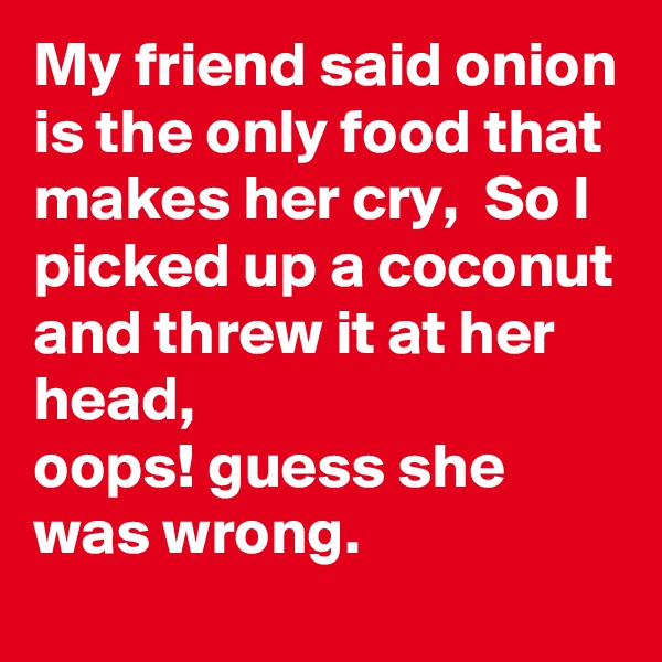 My friend said onion is the only food that makes her cry,  So I picked up a coconut and threw it at her head, 
oops! guess she was wrong.