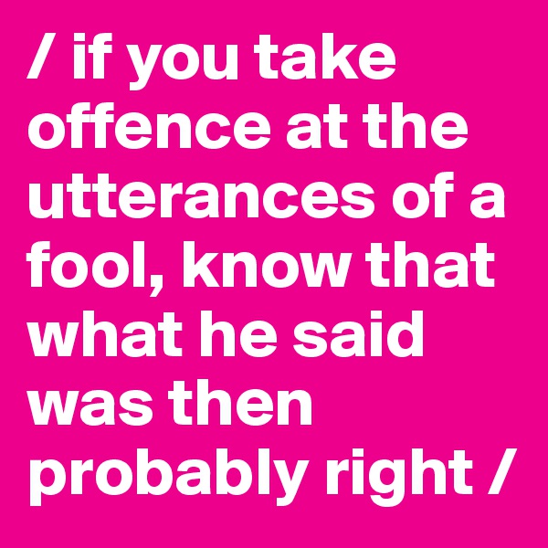 / if you take offence at the utterances of a fool, know that what he said was then probably right /