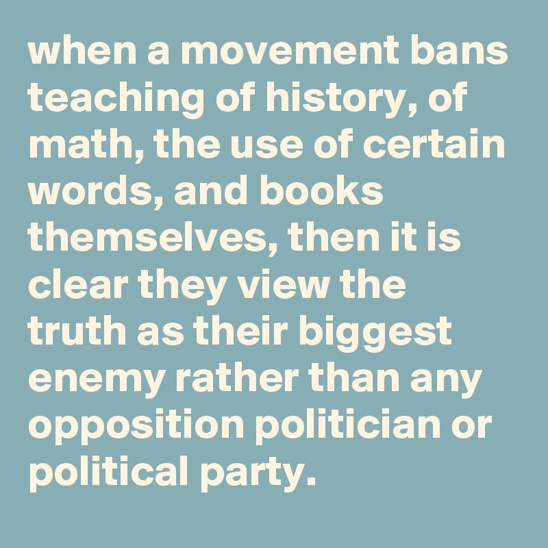 when a movement bans teaching of history, of math, the use of certain words, and books themselves, then it is clear they view the truth as their biggest enemy rather than any opposition politician or political party.