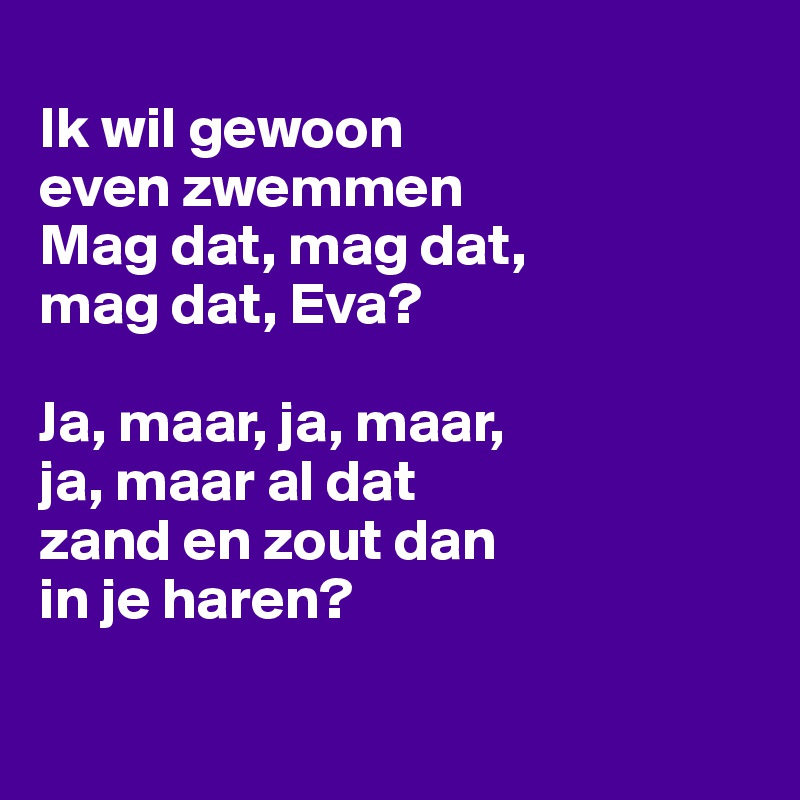 
Ik wil gewoon
even zwemmen
Mag dat, mag dat,
mag dat, Eva?

Ja, maar, ja, maar,
ja, maar al dat
zand en zout dan
in je haren?

