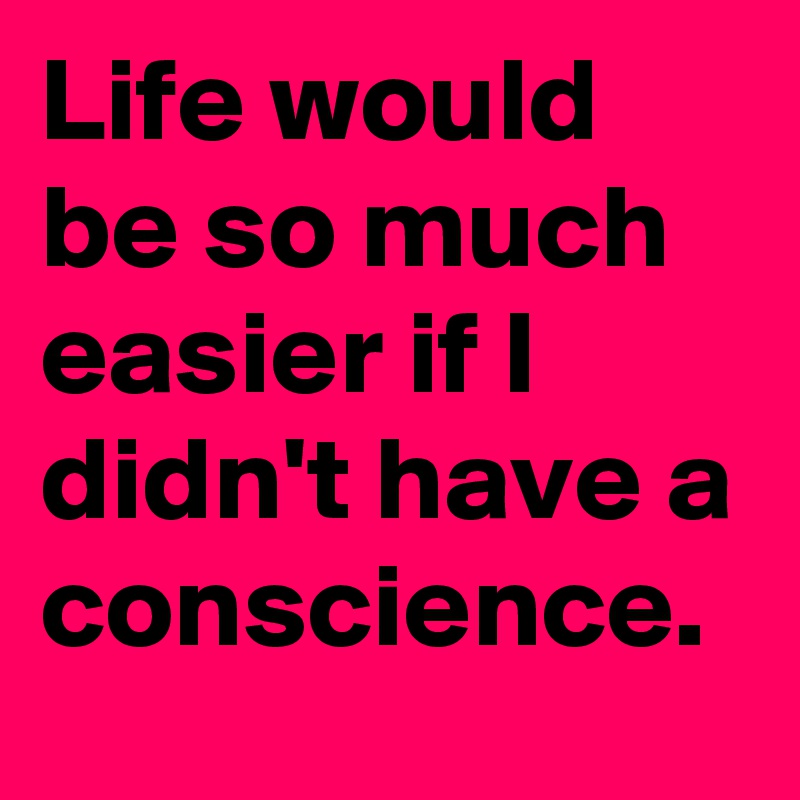 Life would be so much easier if I didn't have a conscience.
