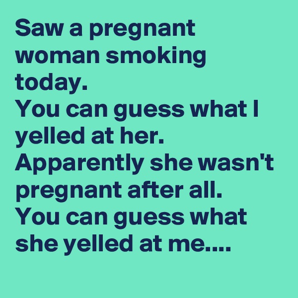Saw a pregnant woman smoking today.
You can guess what I yelled at her.
Apparently she wasn't pregnant after all.
You can guess what she yelled at me....