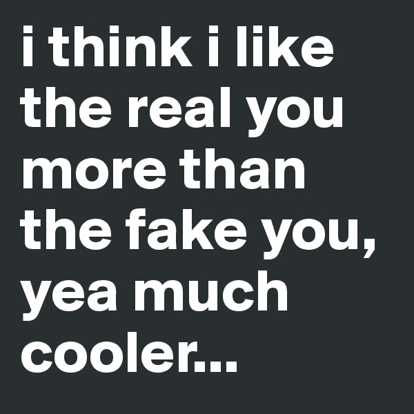i think i like the real you more than the fake you, yea much cooler...