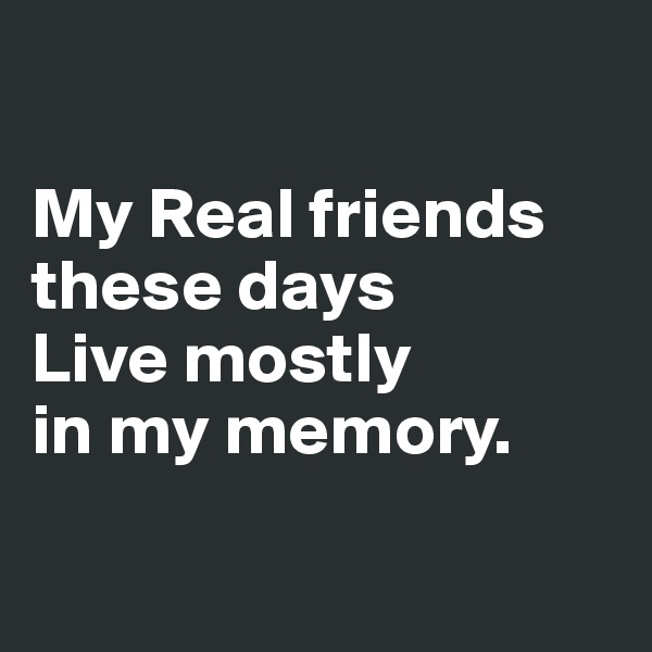 

My Real friends these days 
Live mostly 
in my memory.

