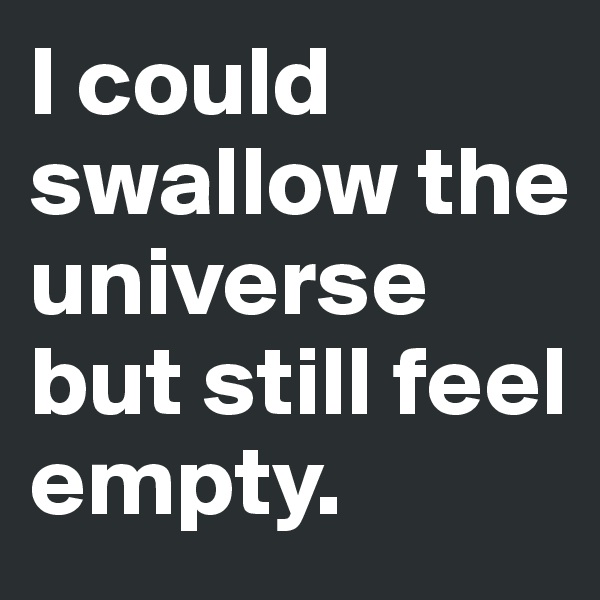 I could swallow the  universe but still feel empty.