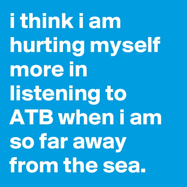 i think i am hurting myself more in listening to ATB when i am so far away from the sea.