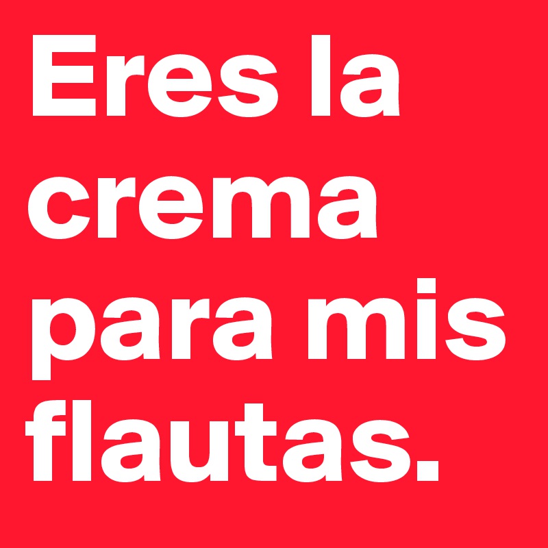 Eres la crema para mis flautas.
