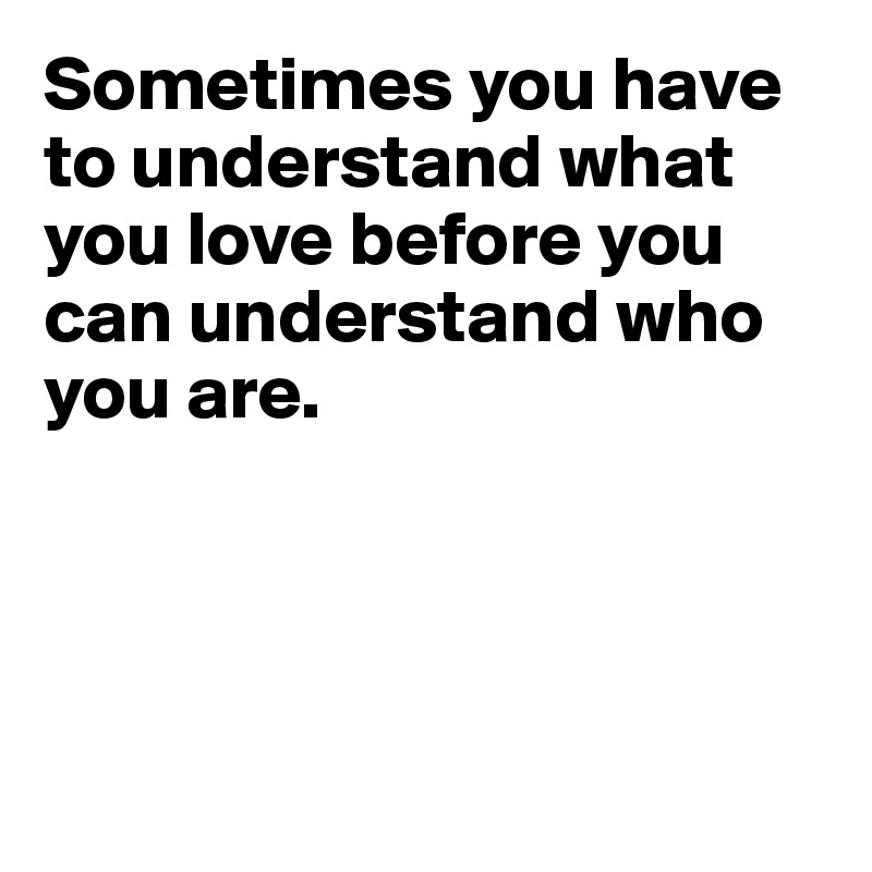 Sometimes you have to understand what you love before you can understand who you are.




