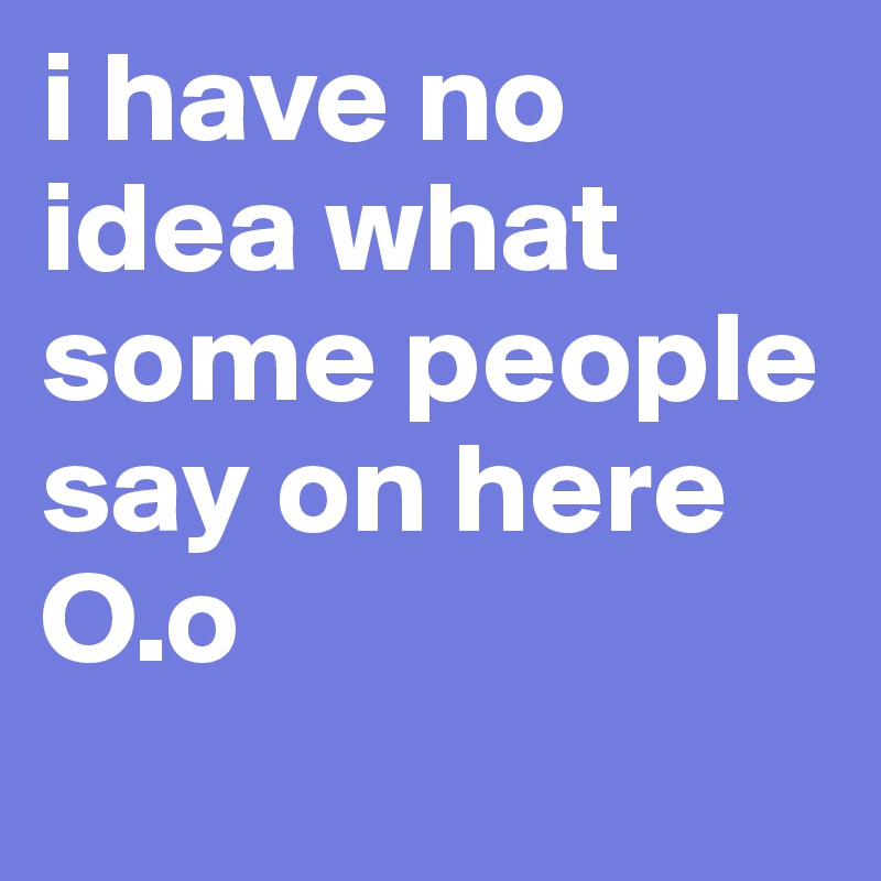 i have no idea what some people say on here O.o
