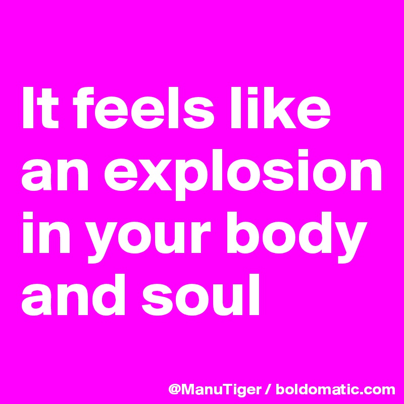 
It feels like an explosion in your body and soul
