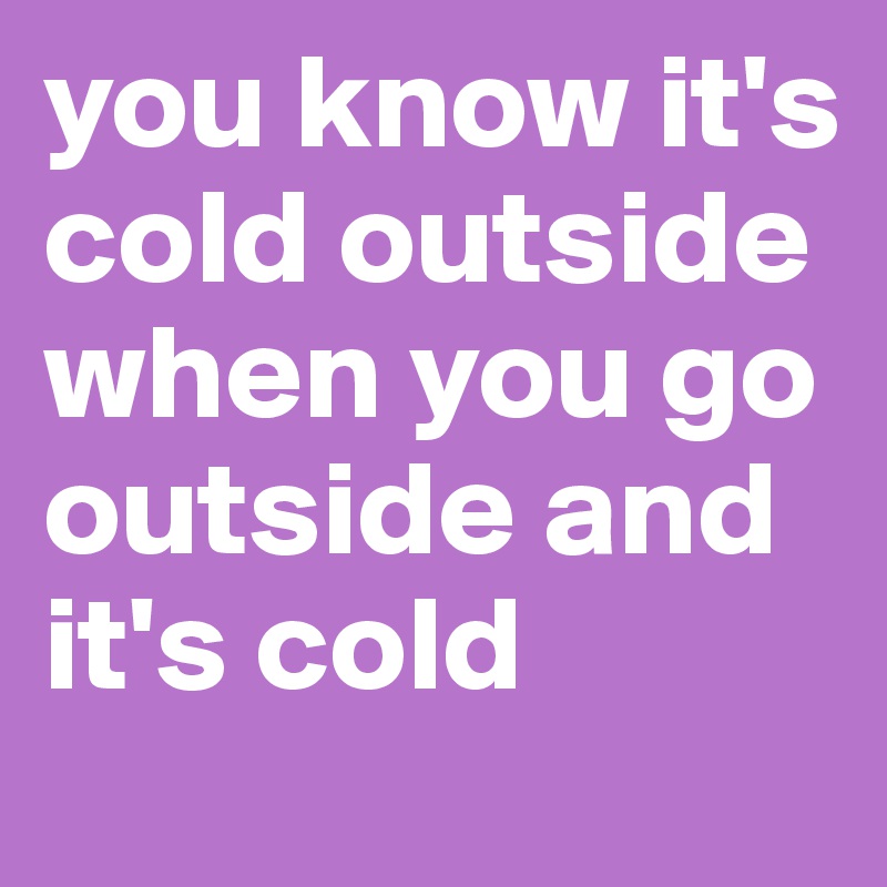 you know it's cold outside when you go outside and it's cold