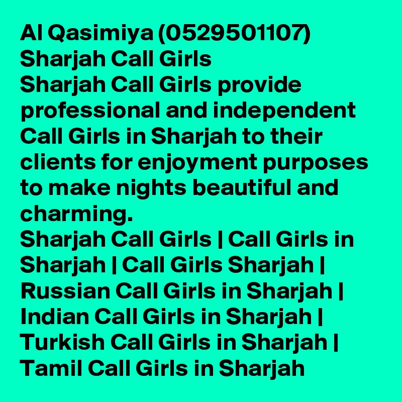 Al Qasimiya (0529501107) Sharjah Call Girls
Sharjah Call Girls provide professional and independent Call Girls in Sharjah to their clients for enjoyment purposes to make nights beautiful and charming.
Sharjah Call Girls | Call Girls in Sharjah | Call Girls Sharjah | Russian Call Girls in Sharjah | Indian Call Girls in Sharjah | Turkish Call Girls in Sharjah | Tamil Call Girls in Sharjah