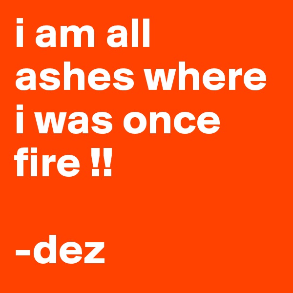 i am all ashes where i was once fire !! 

-dez