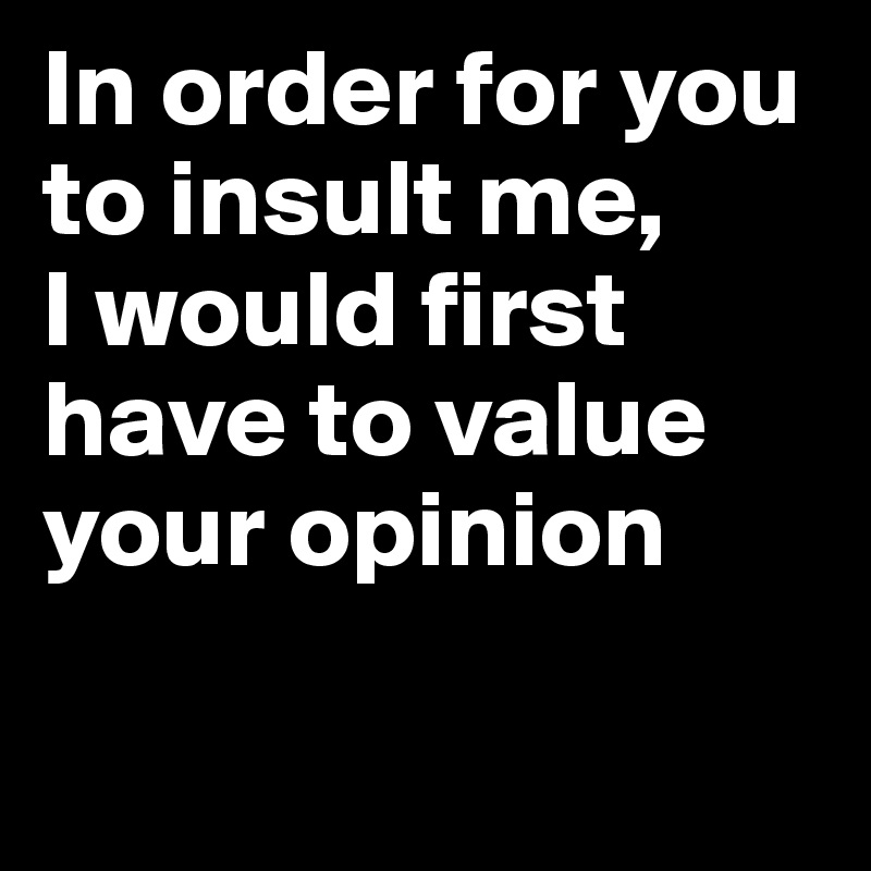In order for you to insult me, 
I would first have to value your opinion


