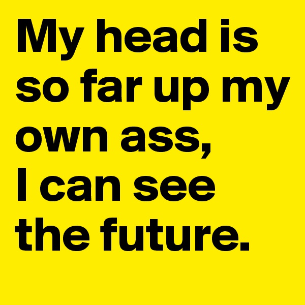 My head is so far up my own ass, 
I can see the future. 