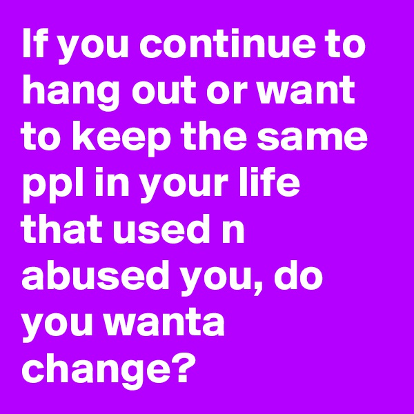 If you continue to hang out or want to keep the same ppl in your life that used n abused you, do you wanta change?