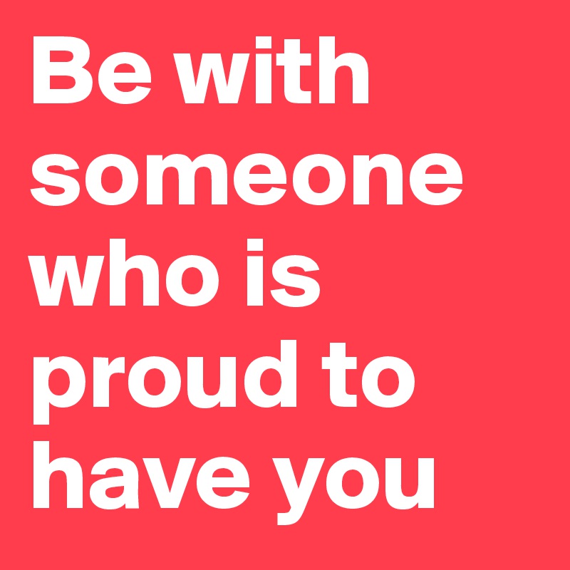 Be with someone who is proud to have you 