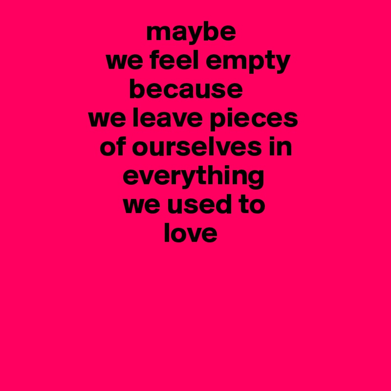                       maybe
               we feel empty
                   because
            we leave pieces  
              of ourselves in
                  everything
                  we used to
                         love



