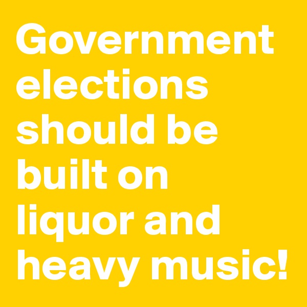 Government elections should be built on liquor and heavy music!