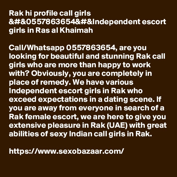Rak hi profile call girls &#&0557863654&#&Independent escort girls in Ras al Khaimah

Call/Whatsapp 0557863654, are you looking for beautiful and stunning Rak call girls who are more than happy to work with? Obviously, you are completely in place of remedy. We have various Independent escort girls in Rak who exceed expectations in a dating scene. If you are away from everyone in search of a Rak female escort, we are here to give you extensive pleasure in Rak (UAE) with great abilities of sexy Indian call girls in Rak. 

https://www.sexobazaar.com/ 