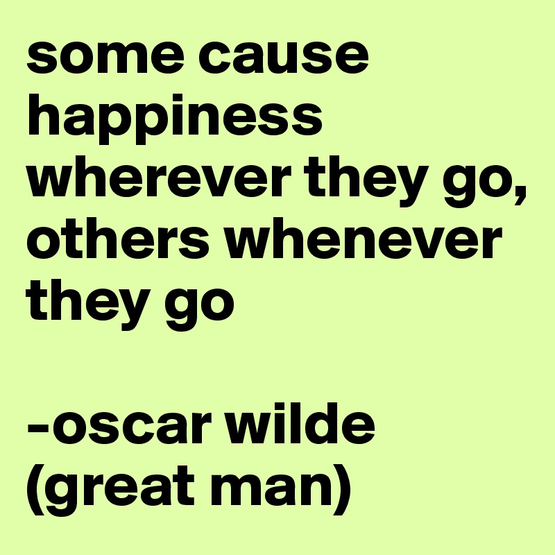 some cause happiness wherever they go, others whenever they go

-oscar wilde (great man)