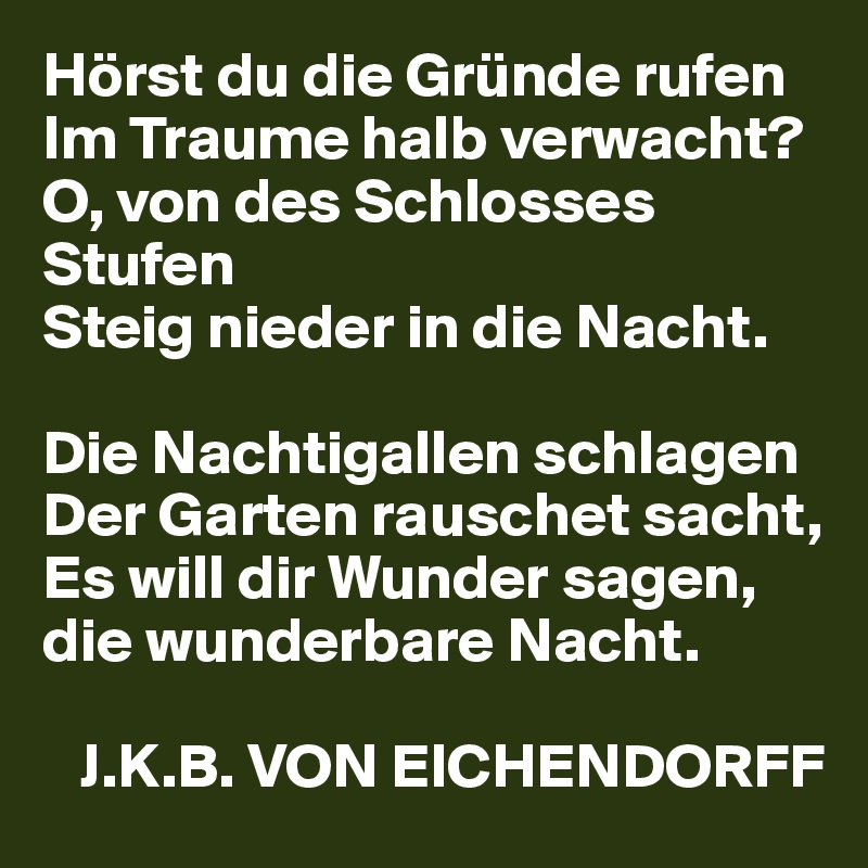 Hörst du die Gründe rufen
Im Traume halb verwacht?
O, von des Schlosses Stufen
Steig nieder in die Nacht.

Die Nachtigallen schlagen
Der Garten rauschet sacht,
Es will dir Wunder sagen, die wunderbare Nacht.

   J.K.B. VON EICHENDORFF