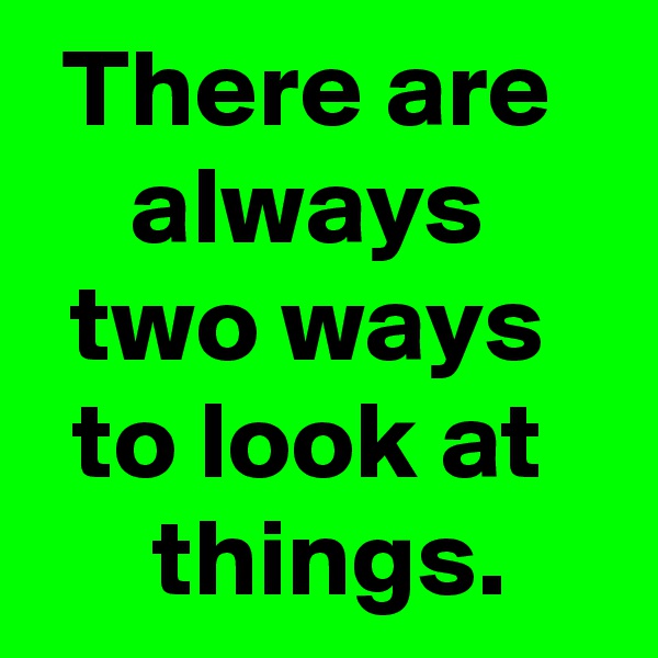 There are 
always 
two ways 
to look at 
 things.