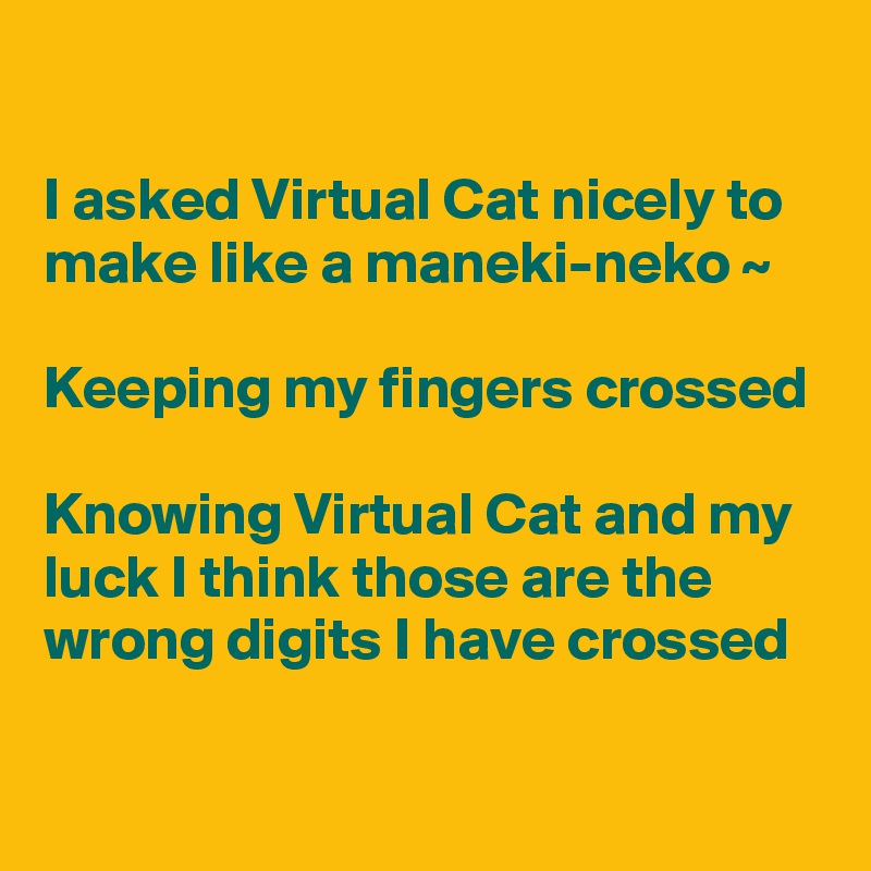 

I asked Virtual Cat nicely to make like a maneki-neko ~

Keeping my fingers crossed

Knowing Virtual Cat and my luck I think those are the wrong digits I have crossed

