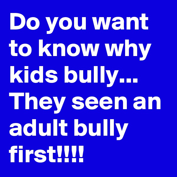 Do you want to know why kids bully... They seen an adult bully first!!!!
