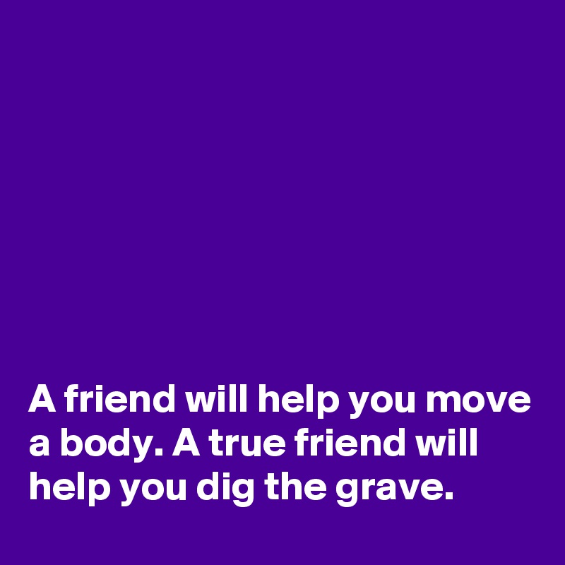 







A friend will help you move a body. A true friend will help you dig the grave. 