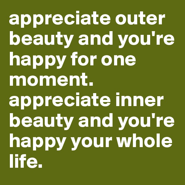 appreciate outer beauty and you're happy for one moment. appreciate inner beauty and you're happy your whole life.