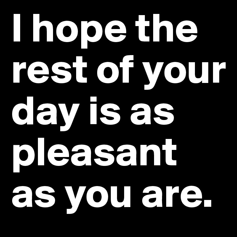 I hope the rest of your day is as pleasant as you are. Post by