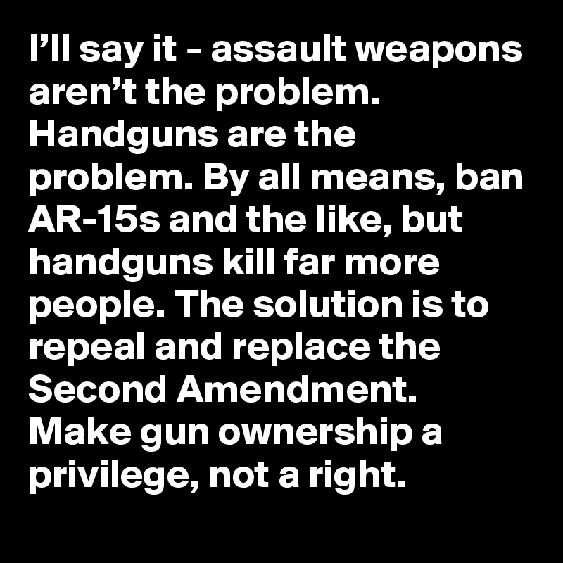 I’ll say it - assault weapons aren’t the problem. Handguns are the problem. By all means, ban AR-15s and the like, but handguns kill far more people. The solution is to repeal and replace the Second Amendment. Make gun ownership a privilege, not a right.