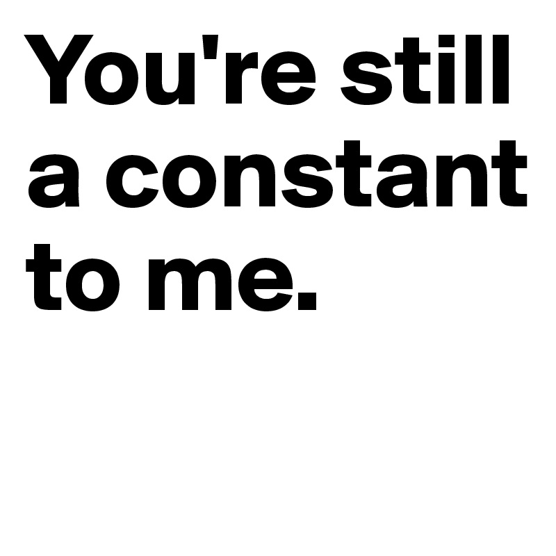 You're still a constant to me.
