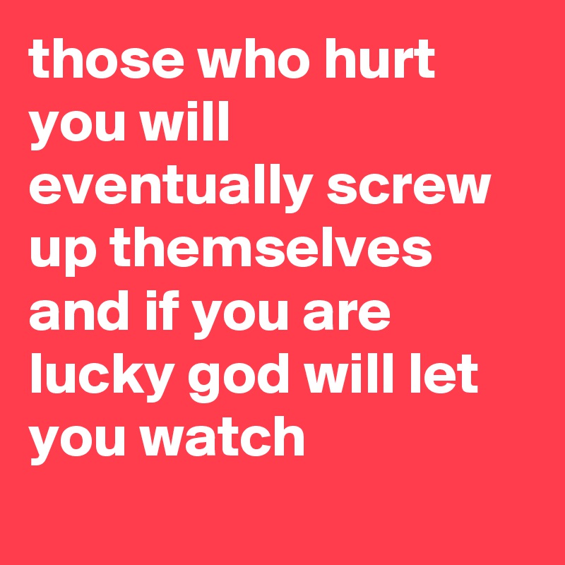 those who hurt you will eventually screw up themselves and if you are lucky god will let you watch
