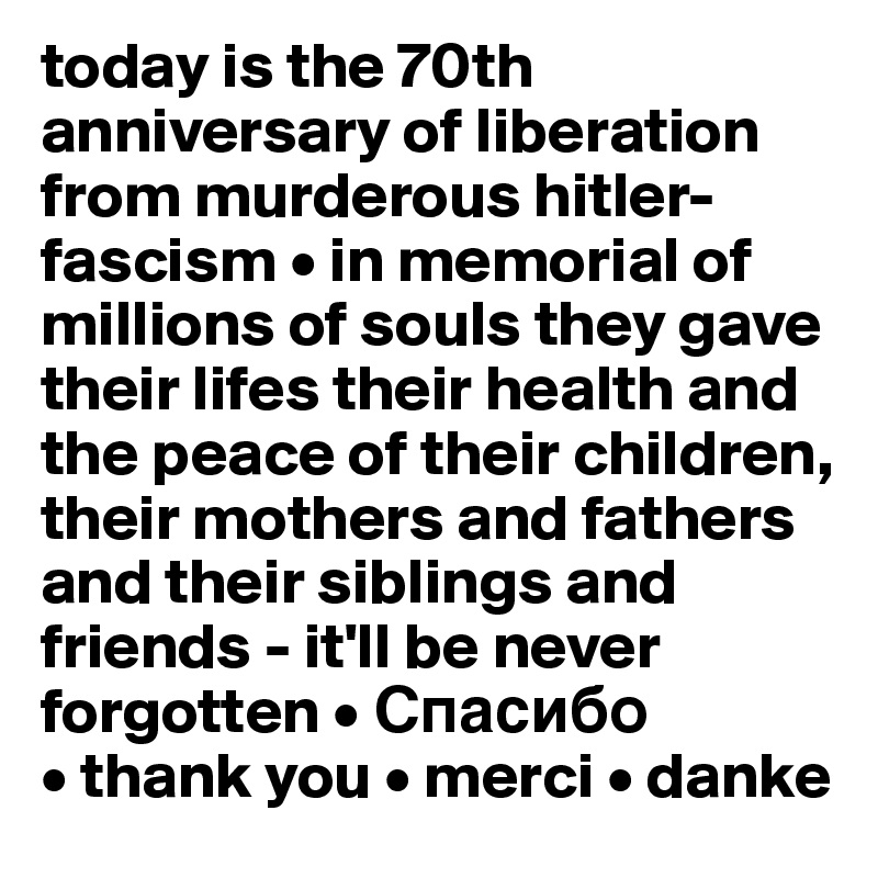 today is the 70th anniversary of liberation from murderous hitler-fascism • in memorial of millions of souls they gave their lifes their health and the peace of their children, their mothers and fathers
and their siblings and friends - it'll be never forgotten • ???????
• thank you • merci • danke
