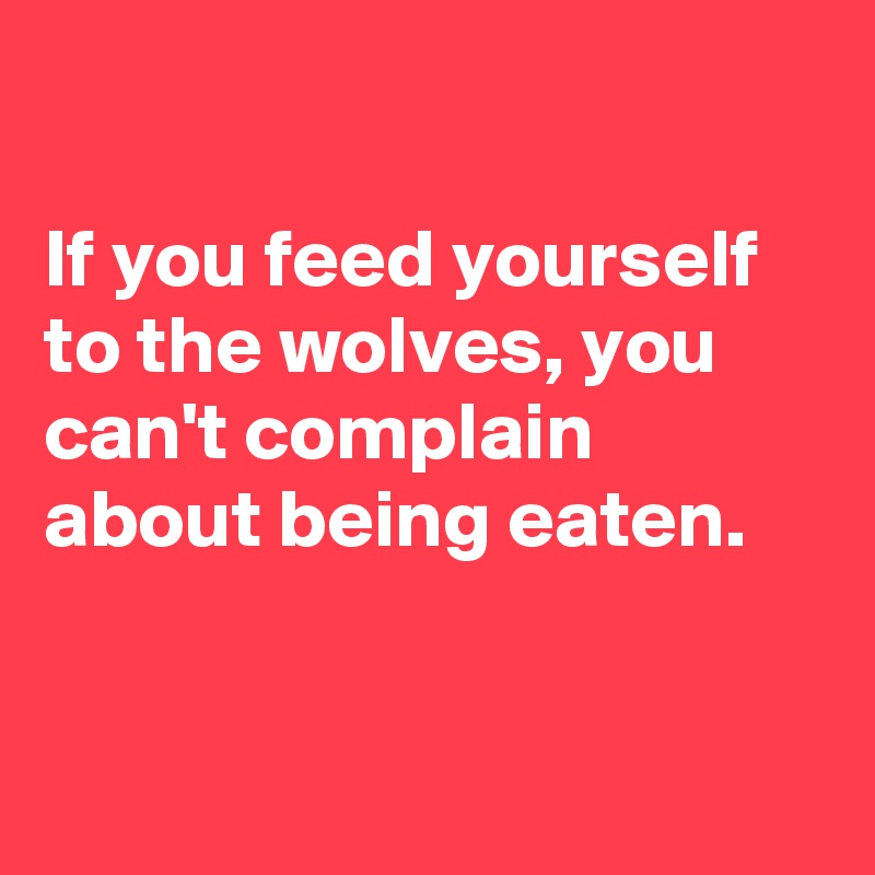 

If you feed yourself to the wolves, you can't complain about being eaten.


