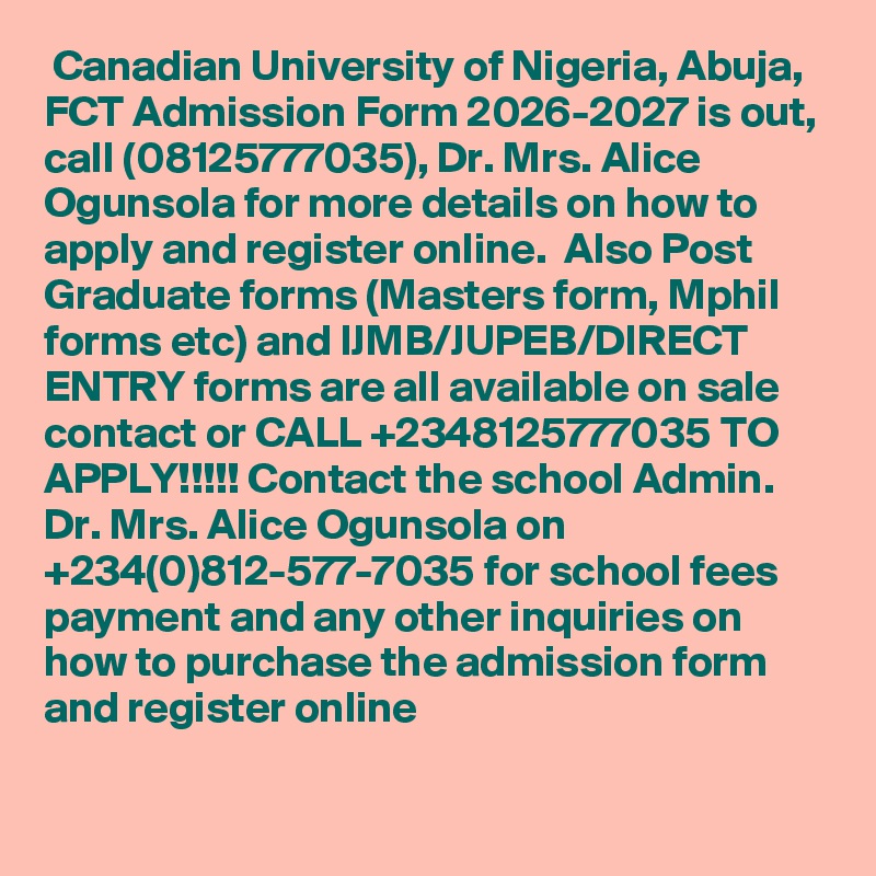 Canadian University of Nigeria, Abuja, FCT Admission Form 2026-2027 is out, call (08125777035), Dr. Mrs. Alice Ogunsola for more details on how to apply and register online.  Also Post Graduate forms (Masters form, Mphil forms etc) and IJMB/JUPEB/DIRECT ENTRY forms are all available on sale contact or CALL +2348125777035 TO APPLY!!!!! Contact the school Admin. Dr. Mrs. Alice Ogunsola on +234(0)812-577-7035 for school fees payment and any other inquiries on how to purchase the admission form and register online
 
