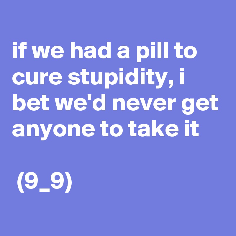 
if we had a pill to cure stupidity, i bet we'd never get anyone to take it 

 (9_9)
