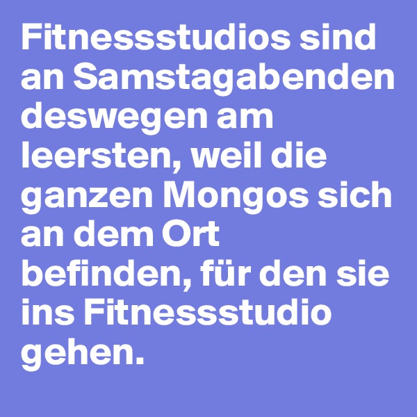 Fitnessstudios sind an Samstagabenden deswegen am leersten, weil die ganzen Mongos sich an dem Ort befinden, für den sie ins Fitnessstudio gehen.