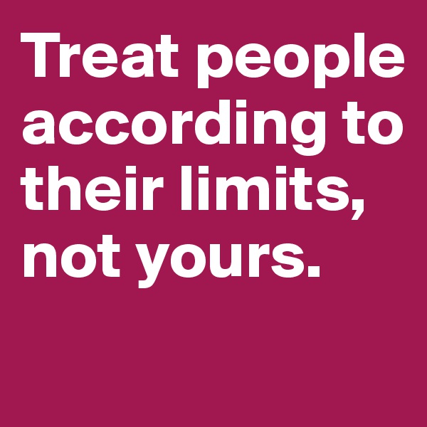 Treat people according to their limits, not yours.
