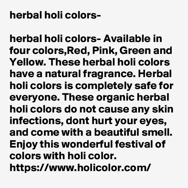 herbal holi colors-

herbal holi colors- Available in four colors,Red, Pink, Green and Yellow. These herbal holi colors have a natural fragrance. Herbal holi colors is completely safe for everyone. These organic herbal holi colors do not cause any skin infections, dont hurt your eyes, and come with a beautiful smell. Enjoy this wonderful festival of colors with holi color.
https://www.holicolor.com/