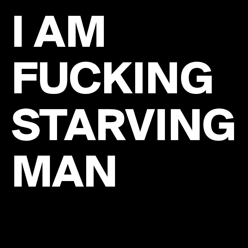 I AM FUCKING STARVING 
MAN